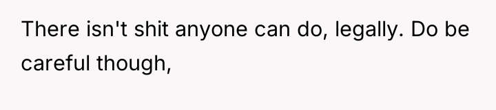 There isn't shit anyone can do, legally. Do be careful...