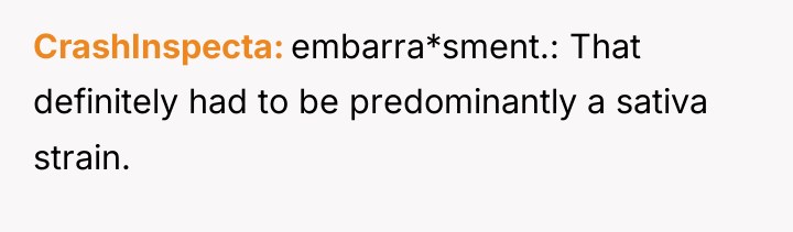CrashInspecta embarra*sment.: That definitely had to be predominantly a sativa...