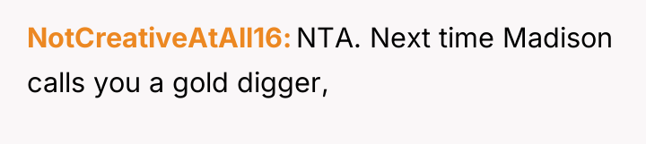 NotCreativeAtAll16 NTA. Next time Madison calls you a gold digger,