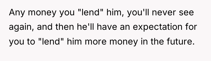 Any money you "lend" him, you'll never see again, and...