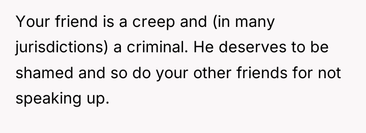 Your friend is a creep and (in many jurisdictions) a...