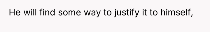 He will find some way to justify it to himself,