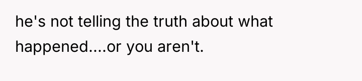 he's not telling the truth about what happened....or you aren't.