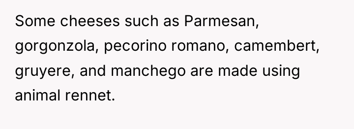 Some cheeses such as Parmesan, gorgonzola, pecorino romano, camembert, gruyere,...