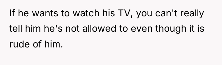 If he wants to watch his TV, you can't really...