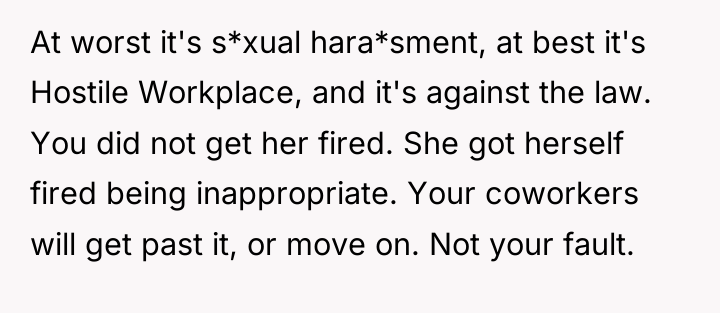 At worst it's s*xual hara*sment, at best it's Hostile Workplace,...