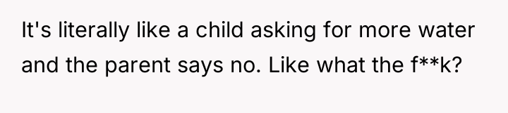 It's literally like a child asking for more water and...