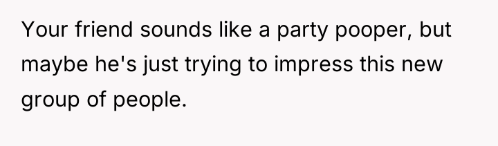 Your friend sounds like a party pooper, but maybe he's...