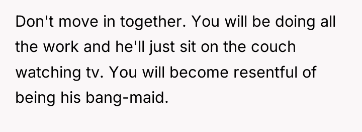 Don't move in together. You will be doing all the...