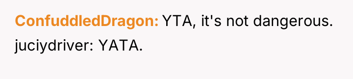 ConfuddledDragon YTA, it's not dangerous. juciydriver: YATA.