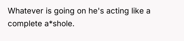 Whatever is going on he's acting like a complete a*shole.