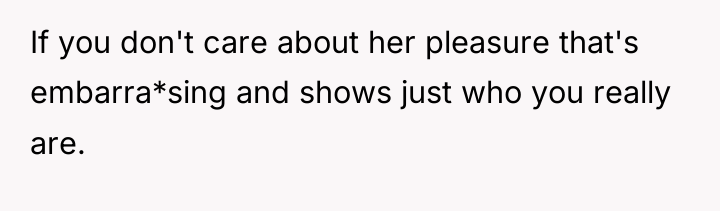 If you don't care about her pleasure that's embarra*sing and...