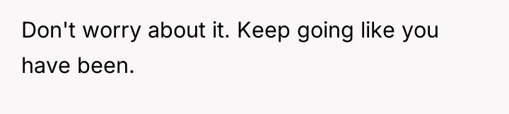 Don't worry about it. Keep going like you have been.