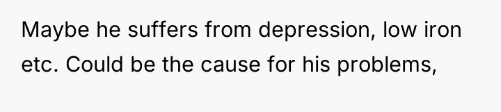 Maybe he suffers from depression, low iron etc. Could be...