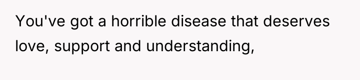 You've got a horrible disease that deserves love, support and...