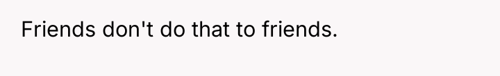 Friends don't do that to friends.