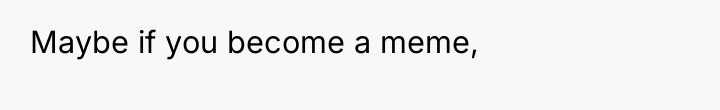 Maybe if you become a meme,