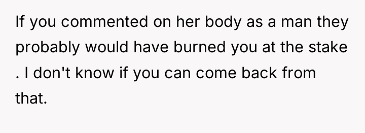 If you commented on her body as a man they...