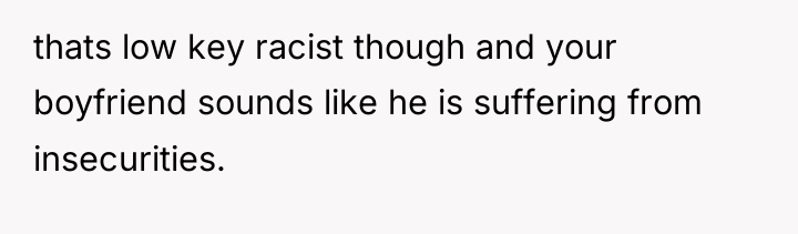 thats low key racist though and your boyfriend sounds like...