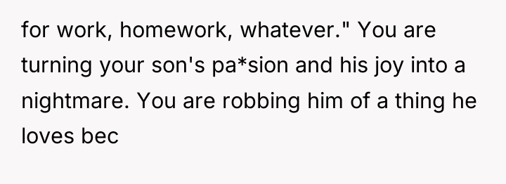 for work, homework, whatever." You are turning your son's pa*sion...