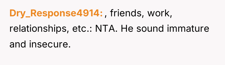 Dry_Response4914 , friends, work, relationships, etc.: NTA. He sound immature...