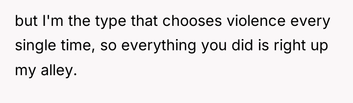 but I'm the type that chooses violence every single time,...
