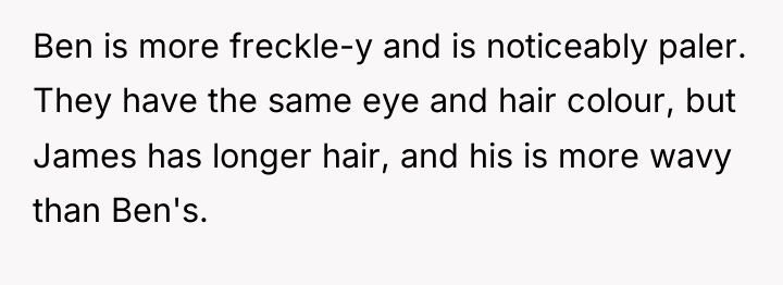 Ben is more freckle-y and is noticeably paler. They have...