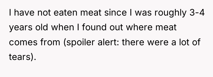 I have not eaten meat since I was roughly 3-4...