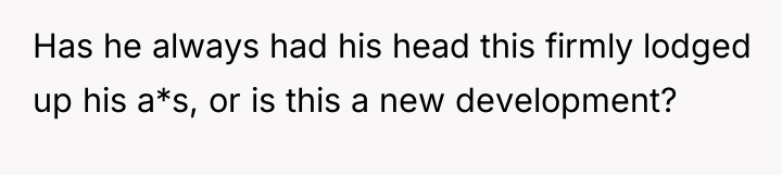 Has he always had his head this firmly lodged up...