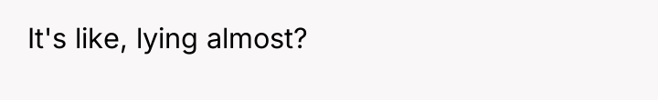 It's like, lying almost?