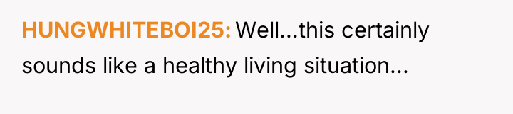 HUNGWHITEBOI25 Well...this certainly sounds like a healthy living situation...