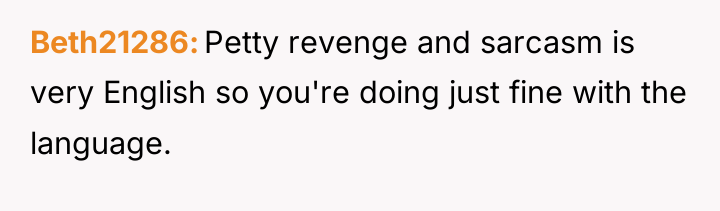 Beth21286 Petty revenge and sarcasm is very English so you're...