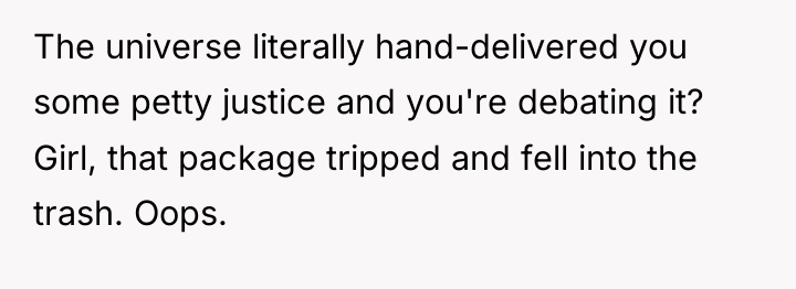 The universe literally hand-delivered you some petty justice and you're...