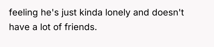 feeling he's just kinda lonely and doesn't have a lot...