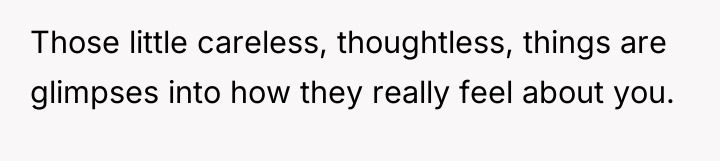 Those little careless, thoughtless, things are glimpses into how they...