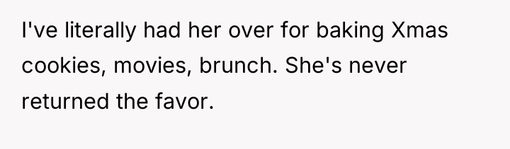 I've literally had her over for baking Xmas cookies, movies,...