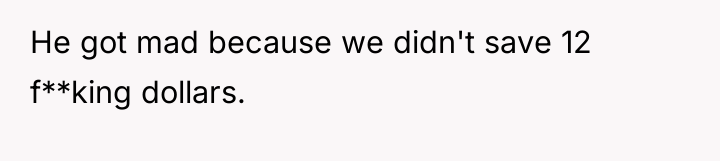 He got mad because we didn't save 12 f**king dollars.