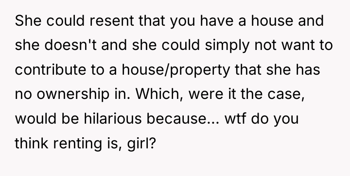 She could resent that you have a house and she...