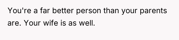 You're a far better person than your parents are. Your...