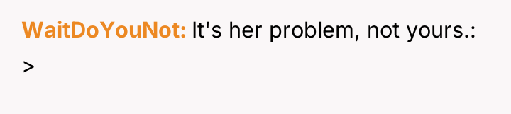 WaitDoYouNot It's her problem, not yours.: >