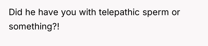 Did he have you with telepathic sperm or something?!
