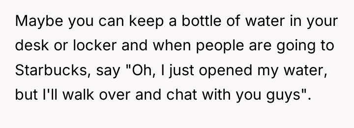 Maybe you can keep a bottle of water in your...