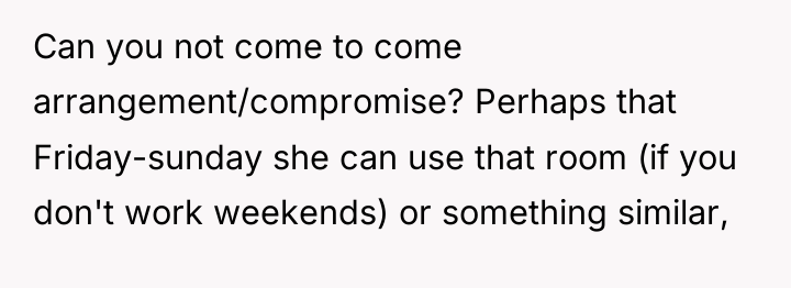 Can you not come to come arrangement/compromise? Perhaps that Friday-sunday...