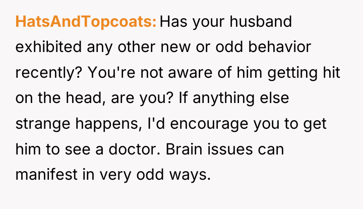 HatsAndTopcoats Has your husband exhibited any other new or odd...