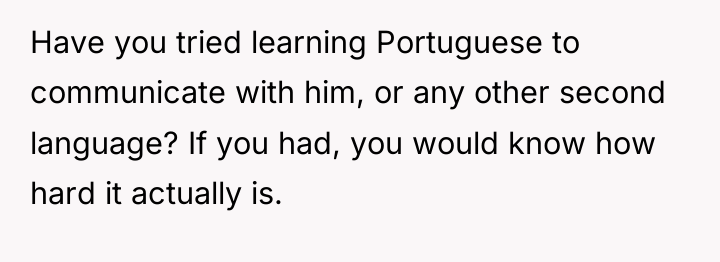 Have you tried learning Portuguese to communicate with him, or...