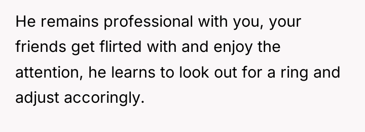 He remains professional with you, your friends get flirted with...