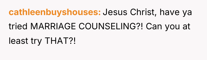 cathleenbuyshouses Jesus Christ, have ya tried MARRIAGE COUNSELING?! Can you...