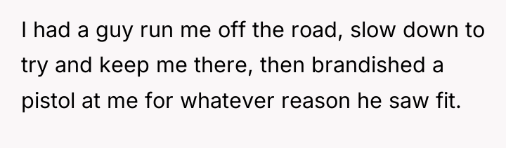 I had a guy run me off the road, slow...