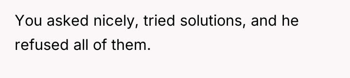 You asked nicely, tried solutions, and he refused all of...