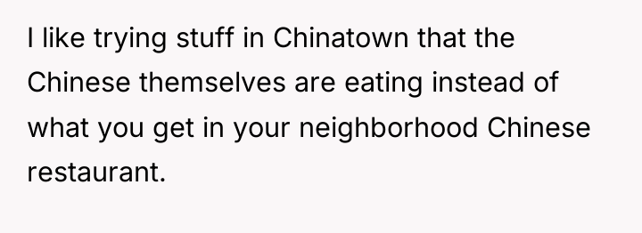 I like trying stuff in Chinatown that the Chinese themselves...